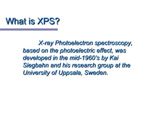 What is XPS?What is XPS?
X-ray Photoelectron spectroscopy,X-ray Photoelectron spectroscopy,
based on the photoelectric effect, wasbased on the photoelectric effect, was
developed in the mid-1960’s by Kaideveloped in the mid-1960’s by Kai
Siegbahn and his research group at theSiegbahn and his research group at the
University of Uppsala, Sweden.University of Uppsala, Sweden.
 