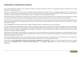 14
SAÚDE MENTAL e PREVENÇÃO da VIOLÊNCIA
Num mundo da globalização sustentado por teias complexas de interações, os fenómenos da Saúde do indivíduo e das populações não podem ser entendidos senão na lógica
paradigmática do modelo biopsicossocial.
Assim, toda a conceptualização e intervenção na área da promoção da Saúde e do Bem-estar constrói-se a partir de uma abordagem compreensiva em que os fatores intra e
interpessoais e contextuais concorrem para a identificação de fatores risco e de proteção com base numa análise aprofundada daquilo que serão as necessidades sinalizadas, explícitas
ou implícitas, as caraterísticas singulares do contexto espacial e temporal e, naturalmente, os recursos potencialmente presentes.
Neste quadro, quase toda a Educação poderá ser entendida como uma Educação para a Saúde, uma vez que o papel da Escola e dos educadores é transmitir conhecimentos e conteúdos
ao nível conceptual e cognitivo, mas passa também pela aprendizagem experiencial, interativa e modelar daquilo que são as vivências, as experiências e as aprendizagens.
Da sabedoria do “faz o que eu faço; não faças o que eu digo”, projeta-se o espaço potencial do crescimento e da relação em que tudo e todos se interligam e onde urge definir eixos,
vetores, prioridades, estratégias, críticas, interrogações e soluções criativas, tornando a tarefa dos adultos responsáveis mais complexa, mais exigente e mais desafiante, mas também
mais próxima e verdadeira.
Para uma pedagogia efetiva, teremos de partir então de um ambiente de qualidade, fundado em relações positivas e numa comunicação eficaz.
As crianças e adolescentes são cidadãos de pleno direito, devendo ser tomados como agentes ativos da sociedade. O direito à Saúde e à Educação, sendo dos mais elementares,
subentende uma visão do Bem-estar num âmbito alargado, em que os aspetos biológicos, emocionais e contextuais se entrecruzam de forma determinante. Existem, portanto, múltiplas
razões para que se invista atualmente no desenvolvimento de ações eficazes e consertadas em matéria de Saúde Mental, privilegiando a intervenção precoce, focada nos aspetos
preventivos e orientada para o diálogo interdisciplinar.
A Saúde Mental diz então respeito a toda a população e é transversal não só a outras áreas da saúde física, como também da realidade social e da Educação. Referindo-se tanto a
indivíduos como a grupos, é fortemente influenciada por fatores socioeconómicos e culturais, e vem sendo considerada como pressuposto básico de qualidade em abordagem global nas
políticas de promoção da saúde e do bem-estar.
Para além dos seus aspetos sistémicos, mais do que um fenómeno minoritário e numa perspetiva de doença, a Saúde Mental na Infância e Adolescência deve ser entendida numa
vertente adaptativa do desenvolvimento e do comportamento, naturalmente contextualizando o seu valor de Comunicação e de Relação.
Isto quer dizer que certas manifestações do mal-estar podem ser transitórias, ultrapassáveis e até maturativas. Têm sempre um valor de comunicação e convocam-nos à interação,
pelo que se torna fundamental capacitar os adultos com funções educativas, bem como potenciar o espaço Escola como contexto privilegiado para estas aprendizagens e
consolidações.
 