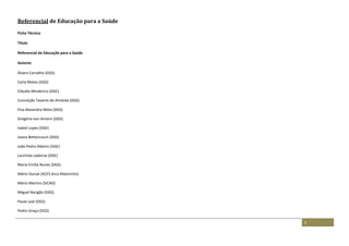 2
Referencial de Educação para a Saúde
Ficha Técnica
Título
Referencial de Educação para a Saúde
Autores
Álvaro Carvalho (DGS)
Carla Matos (DGS)
Cláudia Minderico (DGE)
Conceição Tavares de Almeida (DGS)
Elsa Alexandra Mota (DGS)
Gregória von Amann (DGS)
Isabel Lopes (DGE)
Joana Bettencourt (DGS)
João Pedro Ribeiro (DGE)
Laurinda Ladeiras (DGE)
Maria Emília Nunes (DGS)
Mário Durval (ACES Arco Ribeirinho)
Mário Martins (SICAD)
Miguel Narigão (DGS)
Paula Leal (DGS)
Pedro Graça (DGS)
 