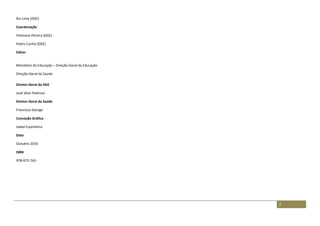 3
Rui Lima (DGE)
Coordenação
Filomena Pereira (DGE)
Pedro Cunha (DGE)
Editor
Ministério da Educação – Direção-Geral da Educação
Direção-Geral da Saúde
Diretor-Geral da DGE
José Vitor Pedroso
Diretor-Geral da Saúde
Francisco George
Conceção Gráfica
Isabel Espinheira.
Data
Outubro 2016
ISBN
978-972-742-
 