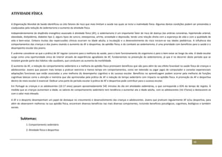 48
ATIVIDADE FÍSICA
A Organização Mundial de Saúde identificou os oito fatores de risco que mais limitam a saúde nas quais se inclui a inatividade física. Algumas destas condições podem ser prevenidas e
coadjuvadas pela redução do sedentarismo e aumento da atividade física.
Independentemente do dispêndio energético associado à atividade física (AF), o sedentarismo é um importante fator de risco de doença das artérias coronárias, hipertensão arterial,
obesidade, dislipidémia, diabetes tipo 2, alguns tipos de cancro, osteoporose, artrite, ansiedade e depressão, tendo uma relação direta com a esperança de vida e com a qualidade de
vida e bem-estar. Embora muitas das repercussões clínicas ocorram na idade adulta, a incubação e o desenvolvimento do risco iniciam-se nas idades pediátricas. A influência dos
comportamentos das crianças e dos jovens visando o aumento da AF e desportiva, da aptidão física, e do combate ao sedentarismo, é uma prioridade com benefícios para a saúde e o
desempenho escolar dos jovens.
É unânime considerar-se que a prática de AF regular concorre para a melhoria da saúde, para o bom funcionamento do organismo e para o bem-estar ao longo da vida. A idade escolar
surge como uma oportunidade única de intervir através de experiências agradáveis de AF, fundamentais na prevenção do sedentarismo, já que é no decorrer deste período que se
instalam grande parte dos hábitos não saudáveis, que conduzem ao aumento da morbilidade.
O aumento da AF, a redução do comportamento sedentário e a melhoria da aptidão física promovem benefícios que vão para além do seu efeito favorável na saúde física de crianças e
adolescentes. Jovens que passam mais tempo a praticar exercício e menos tempo em comportamentos, como ver televisão ou jogar jogos de computador e consolas experienciam
adaptações funcionais que estão associadas a uma melhoria do desempenho cognitivo e do sucesso escolar. Benefícios na aprendizagem podem ocorrer pela melhoria de funções
cognitivas básicas como a atenção e memória que são aprimoradas pela prática de AF e redução do tempo sedentário com impacto na aptidão física. A promoção da AF e desportiva
dentro do meio escolar é essencial. Dedicar uma parte do período escolar à prática de AF e desportiva pode contribuir para o sucesso escolar.
Em Portugal as crianças e os adolescentes (10-17 anos) passam aproximadamente 545 minutos do dia em atividades sedentárias, o que corresponde a 65% do tempo de registo. À
medida que as crianças aumentam a idade, os valores do comportamento sedentário tem tendência a aumentar ate a idade adulta, com os adolescentes (16-17anos) a destacarem-se
com o valor mais elevado.
A AF e o desporto desempenham um papel de destaque no crescimento e desenvolvimento das crianças e adolescentes. Jovens que praticam regularmente AF e/ou desportiva, para
além de observarem melhorias na sua aptidão física, encontram diversos benefícios nas mais diversas componentes, incluindo benefícios psicológicos, cognitivos, biológicos e também
sociais.
Subtemas:
1: Comportamento sedentário
2: Atividade física e desportiva
 