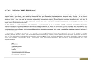 69
AFETOS e EDUCAÇÃO PARA A SEXUALIDADE
A Organização Mundial de Saúde define a sexualidade como “uma energia que nos motiva para encontrar amor, contacto, ternura e intimidade; ela integra-se no modo como sentimos,
movemos, tocamos e somos tocados, é ser-se sensual e ao mesmo tempo ser-se sexual. A sexualidade influencia pensamentos, sentimentos, ações e interações e, por isso, influencia
também a nossa saúde física e mental”. A sexualidade está presente no nosso dia-a-dia e, por isso, a sua abordagem não pode estar confinada a uma “disciplina”. Sendo a escola um lugar
habitado por crianças e jovens, cujas idades são atravessadas pelos fenómenos de transformação corporal e psicológica ligados ao crescimento natural, é nela que se vivem alguns dos
primeiros e mais impressivos sentimentos e emoções decorrentes do desenvolvimento sexual. A sexualidade é vivida pelas crianças e jovens de formas diversas, de acordo com a vivência
familiar, escolar e enquadramento socioeconómico.
Nos vários ambientes que a escola proporciona os alunos experimentam a sua sexualidade, quer seja nas suas brincadeiras, no estudo e nos namoros, mas também na relação com os
docentes e trabalhadores da escola. Ela está presente nas conversas, nos jogos, nas quezílias, mas também nos conhecimentos científicos. A educação para a sexualidade para ter os
resultados desejáveis terá de dirigir-se à escola como um todo, penetrar em todos os seus ambientes, envolver todos os seus membros, aproveitar todos os momentos para, através de
acontecimentos emocionais estruturados, construir modelos que promovam os valores e os direitos sexuais, sobre os quais os jovens possam desenvolver a sua própria identidade e o
respeito para com os outros.
A sexualidade suporta afetos, que se manifestam sob a forma de emoções, sentimentos e paixões, acompanhados sempre da impressão de dor ou prazer, de satisfação ou insatisfação,
de agrado ou desagrado, de alegria ou tristeza. Existe uma vida afetiva que permanentemente nos faz aceitar ou rejeitar um acontecimento, um contexto, uma pessoa ou até um espaço.
Cuidar dos afetos na escola assume uma importância significativa pois, depende das ligações afetivas, positivas ou negativas, uma melhor ou pior aprendizagem, relações interpessoais
mais ou menos satisfatórias e em consequência atitudes e comportamentos mais ou menos positivos. Desenvolver os afetos na escola será uma alavanca importante para o sucesso
escolar dos seus alunos.
Subtemas:
1. Identidade e Género
2. Relações afetivas
3. Valores
4. Desenvolvimento da sexualidade
5. Maternidade e Paternidade responsável
6. Direitos sexuais e reprodutivos
 