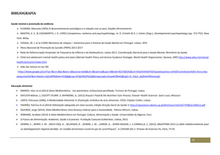 79
BIBLIOGRAFIA
Saúde mental e prevenção da violência
 FLEMING, Manuela (1993) O desenvolvimento psicológico e a relação com os pais, Edições Afrontamento
 MASTEN, A. S., & COASWORTH, J. D. (1995) Competence, resilence and psychopathology. In: D. Cichetti & D. J. Cohen (Orgs.), Developmental psychopatology (pp. 715-752). New
York: Wiley
 VIDIGAL, M. J. et al (1999) Memórias de Utopias – Elementos para a história da Saúde Mental em Portugal. Lisboa: ISPA.
 Plano Nacional de Prevenção do Suicídio (PNPS) 2013-2017
 Rede de Referenciação Hospitalar de Psiquiatria da Infância e da Adolescência, Lisboa 2011, Coordenação Nacional para a Saúde Mental, Ministério da Saúde.
 Child and adolescent mental health policy and plans (Mental Health Policy and Service Guidance Package). World Health Organization, Geneva, 2005 http://www.who.int/mental
health/policy/en/index.html
 João dos Santos no sec.XXI
https://www.google.pt/url?sa=t&rct=j&q=&esrc=s&source=web&cd=3&cad=rja&uact=8&ved=0CC4QFjAC&url=http%3A%2F%2Fjoaodossantos.net%2Fcontributos%2Fa-forca-das-
perguntas%2F&ei=0wbAU-bjDuWf0QXwmYCQBg&usg=AFQjCNGSPGJQjB6mqp1aqCm5npeKC8fxKQ&sig2=G_H3LD_pGZk4xHROnyluqQ
Educação alimentar
 BARROS, Vitor et al (2013) Dieta Mediterrânica - Um património civilizacional partilhado, Turismo de Portugal, Lisboa
 KATLEEN Mahan, L; ESCOTT-STUMP, S; RAYMOND, JL. (2012) Krause's Food & the Nutrition Care Process, Elsevier Health Sciences- Saint Louis, Missouri
 LOPES, Policarpo (2006), A Modernidade Alimentar In (E)volução simbólica do acto alimentar, CEOS, Edições Colibri, Lisboa.
 PADRÃO, Patrícia et al (2014) Hidratação adequada em meio escolar, Edição Direção-Geral da Saúde in http://repositorio-aberto.up.pt/bitstream/10216/77598/2/106613.pdf
 QUEIROZ, Jorge (2014), Dieta Mediterrânica Uma herança milenar para a humanidade, Editora Althum, Lisboa
 ROMANO, Anabela (2014) A Dieta Mediterrânica em Portugal: Cultura, Alimentação e Saúde, Universidade do Algarve, Faro
 O Futuro da Alimentação: Ambiente, Saúde e Economia -Fundação Calouste Gulbenkian, Lisboa, 2013.
 DEMINI, S. ; BERRY, E. M. ; BACH-FAIG, A. ; BELAHSEN, R. ; DONINI, L. M. ; LAIRON, D. ; SERRA-MAJEM, L. e CANNELLA, C. (2012), MediTERRA 2012 La diète méditerranéenne pour
un développement régional durable, Un modèle alimentaire construit par les scientifiques”, in CIHEAM (dir.)– Presses de Sciences-Po, Paris, 73-91.
 