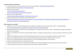 81
Comportamentos aditivos e dependências
 Direção-Geral da Saúde - Programa Nacional para a Prevenção e Controlo do Tabagismo : http://www.dgs.pt/respire-bem1.aspx
 Organização Mundial de Saúde: http://www.who.int/topics/tobacco/en/
 National Institute on Drug Abuse
http://teens.drugabuse.gov/drug-facts/tobacco
http://teens.drugabuse.gov/educators/lesson-plans-and-materials
 National Institute on Drug Abuse, (EUA):
http://www.drugabuse.gov/publications/topics-in-brief/tobacco-nicotine-research
 Surgeon General Report, 2012 - Prevenção do consumo de tabaco nos Jovens:
http://www.cdc.gov/tobacco/data_statistics/sgr/2012/index.htm?utm_source=feedburner&utm_medium=feed&utm_campaign=Feed%3A+TobaccoRelatedSGRs+(CDC+-
+Smoking+and+Tobacco+Use+-+Surgeon+General+Reports)
Afetos e educação para a sexualidade
 BRANDES, Donna; PHILLIPS, Howard, Manual de jogos educativos 140 jogos para professores e animadores de grupos, Moraes editores – Psicologia e pedagogia
http://jucienebertoldo.files.wordpress.com/2013/05/140-atividades-e-jogos-sobre-sexualidade-e-sc3a1ude.pdf
 WORLD HEALTH ORGANISATION, Regional Office for Europe and BZgA (2010) - Standards for Sexuality Education in Europe - A framework for policy makers, educational and
health authorities and specialists
 FORRETA, Fátima; MARQUES, António Manuel; VILAR Duarte (2002) Os afetos e a sexualidade na educação pré-escolar: um guia para educadores e formadores, Lisboa: Texto
Editora.
 FORRETA, Fátima; MARQUES, António Manuel; VILAR Duarte (2002) Educação sexual no 1º ciclo: um guia para professores e formadores, Lisboa: Texto Editora.
 FRADE, Alice [et al] (2003);Educação sexual na escola: guia para professores, formadores e educadores, Lisboa: Texto Editora, 2001, 4ª ed.; 5ª ed.
 FREITAS, Filomena; PEREIRA, Maria Manuela (2001) Educação sexual: contextos de sexualidade e adolescência, Lisboa: Edições ASA.
 LOPEZ Sanchez (2005) La Educacion SexualF. Editorial Biblioteca Nueva.
 CAMACHO, Helena; SANTOS, Ana Cristina; e OGANDO Clara (2001); Adolescendo: educação da sexualidade na escola – da teoria à prática; Lisboa: Didática Editora.
 F., Amarú, LOPEZ Sanchez; Prevención de los abusos sexuales de menores e educación sexual, Ediciones 2000.
 