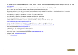 82
 It’s All One Curriculum: Guidelines and Activities for a Unified Approach to Sexuality, Gender, HIV, and Human Rights Education. Population Council, New York, 2009.
www.itsallone.org
 CARPINTERO, Eugénio Prevenção de riscos associados ao comportamento sexual- gravidez não desejada, DST e SIDA, Edições APF.
 VILAR, D. (2003) Falar disso: a educação sexual nas famílias de adolescentes, Edições Afrontamento, Lisboa.
 BENASULIN, A.; VILAR, D.; PINTO, P.; GIL, S.; LAMEIRAS, S:; YASMINA, G. (2006) A Orquídea & O Beija-Flor - Sobrevoando as Questões Sexuais dos Jovens, Areal Editores
 JOCELYNE, Robert; JO-ANNE, Jacob (2009) A minha sexualidade- até aos 6 anos, Porto Editora.
 JOCELYNE, Robert; JO-ANNE, Jacob (2011) A minha sexualidade- dos 6 aos 9 anos, Porto Editora.
 JOCELYNE, Robert; JO-ANNE, Jacob (2011) A minha sexualidade- dos 9 aos 13 anos, Porto Editora.
 BANCROFT, J et al. (2003) Sexual development in childhood, Indiana University Press, Bloomington.
 UNESCO (2009a). International technical guidance on sexuality education. Vol. I – Rationale for sexuality education. Paris.
http://unesdoc.unesco.org/images/0018/001832/183281e.pdf.
 UNESCO (2009b). International technical guidance on sexuality education. Vol. II – Topics and learning objectives. Paris
http://data.unaids.org/pub/ExternalDocument/2009/20091210_international_guidance_sexuality_education_vol_2_en.pdf
 Saúde Sexual e Reprodutiva www.saudereprodutiva.dgs.pt/
 Programa Nacional para a Infeção VIH/SIDA http://pnvihsida.dgs.pt
 International Planned Parenthood Federation www.ippf.org
 The European Society of Contraception and Reproductive Health www.contraception-esc.com
 Aids Action Europe www.aidsactioneurope.org
 UNAIDS www.unaids.org
 