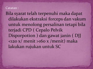 Catatan :
Bila syarat telah terpenuhi maka dapat
dilakukan ekstraksi forceps dan vakum
untuk menolong persalinan tetapi bila
terjadi CPD ( Cepalo Pelvik
Disporpotion ) dan gawat janin ( DJJ
<120 x/ menit >160 x /menit) maka
lakukan rujukan untuk SC
 