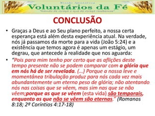 CONCLUSÃO
• Graças a Deus e ao Seu plano perfeito, a nossa certa
esperança está além desta experiência atual. Na verdade,
nós já passamos da morte para a vida (João 5:24) e a
existência que temos agora é apenas um estágio, um
degrau, que antecede à realidade que nos aguarda:
• “Pois para mim tenho por certo que as aflições deste
tempo presente não se podem comparar com a glória que
em nós há de ser revelada. (…) Porque a nossa leve e
momentânea tribulação produz para nós cada vez mais
abundantemente um eterno peso de glória; não atentando
nós nas coisas que se vêem, mas sim nas que se não
vêem;porque as que se vêem (esta vida) são temporais,
enquanto as que não se vêem são eternas.” (Romanos
8:18; 2ª Coríntios 4:17-18)
 