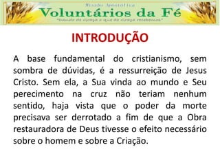 INTRODUÇÃO
A base fundamental do cristianismo, sem
sombra de dúvidas, é a ressurreição de Jesus
Cristo. Sem ela, a Sua vinda ao mundo e Seu
perecimento na cruz não teriam nenhum
sentido, haja vista que o poder da morte
precisava ser derrotado a fim de que a Obra
restauradora de Deus tivesse o efeito necessário
sobre o homem e sobre a Criação.
 