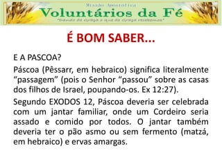 É BOM SABER...
E A PASCOA?
Páscoa (Pêssarr, em hebraico) significa literalmente
“passagem” (pois o Senhor “passou” sobre as casas
dos filhos de Israel, poupando-os. Ex 12:27).
Segundo EXODOS 12, Páscoa deveria ser celebrada
com um jantar familiar, onde um Cordeiro seria
assado e comido por todos. O jantar também
deveria ter o pão asmo ou sem fermento (matzá,
em hebraico) e ervas amargas.
 