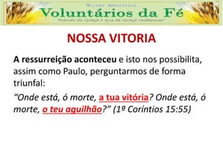 NOSSA VITORIA
A ressurreição aconteceu e isto nos possibilita,
assim como Paulo, perguntarmos de forma
triunfal:
“Onde está, ó morte, a tua vitória? Onde está, ó
morte, o teu aguilhão?” (1ª Coríntios 15:55)
 