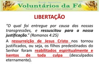 LIBERTAÇÃO
“O qual foi entregue por causa das nossas
transgressões, e ressuscitou para a nossa
justificação.” (Romanos 4:25)
A ressurreição de Jesus Cristo nos tornou
justificados, ou seja, os filhos predestinados do
Senhor foram reabilitados espiritualmente e
isentos de toda culpa (desculpados
eternamente).
 