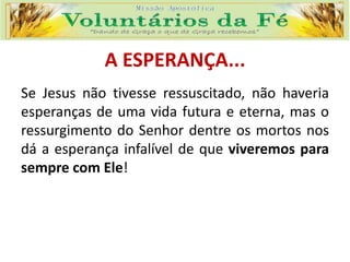 A ESPERANÇA...
Se Jesus não tivesse ressuscitado, não haveria
esperanças de uma vida futura e eterna, mas o
ressurgimento do Senhor dentre os mortos nos
dá a esperança infalível de que viveremos para
sempre com Ele!
 