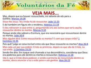 VEJA MAIS...Mas, depois que eu houver ressuscitado, irei adiante de vós para a
Galiléia. Marcos 14:28
Disse-lhe Jesus: Teu irmão há de ressuscitar. João 11:23
E daí também em figura ele o recobrou. Hebreus 11:19
E eles retiveram o caso entre si, perguntando uns aos outros que seria aquilo,
ressuscitar dentre os mortos. Marcos 9:10
Porque ainda não sabiam a Escritura, que era necessário que ressuscitasse dentre
os mortos. João 20:9
Mas alguém dirá: Como ressuscitarão os mortos? E com que corpo virão? 1
Coríntios 15:35
Pois quê? julga-se coisa incrível entre vós que Deus ressuscite os mortos? Atos 26:8
Mas cada um por sua ordem: Cristo as primícias, depois os que são de Cristo, na
sua vinda. 1 Coríntios 15:23
Sendo-lhe dito: Em Isaque será chamada a tua descendência, considerou que Deus
era poderoso para até dentre os mortos o ressuscitar; Hebreus 11:18
Isto é, que o Cristo devia padecer, e sendo o primeiro da ressurreição dentre os
mortos, devia anunciar a luz a este povo e aos gentios. Atos 26:23
 