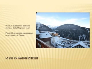 LA VUE DU BALCON EN HIVER
Vue sur le glacier de Bellecôte
domaine de la Plagne en hiver.
Proximité du vanoise express pour
un accès vers la Plagne
 