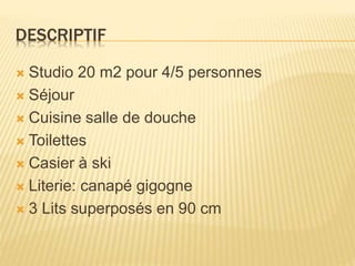 DESCRIPTIF
 Studio 20 m2 pour 4/5 personnes
 Séjour
 Cuisine salle de douche
 Toilettes
 Casier à ski
 Literie: canapé gigogne
 3 Lits superposés en 90 cm
 