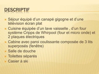 DESCRIPTIF
 Séjour équipé d’un canapé gigogne et d’une
télévision écran plat
 Cuisine équipée d’un lave vaisselle , d’un four
système Cripps de Whirpool (four et micro onde) et
2 plaques électriques
 Cabine avec paroi coulissante composée de 3 lits
superposés (fenêtre)
 Salle de douche
 Toilettes séparés
 Casier à ski
 