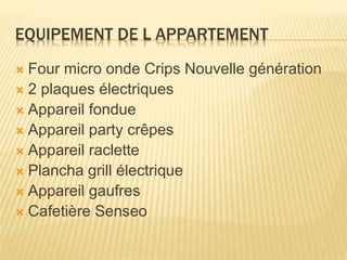 EQUIPEMENT DE L APPARTEMENT
 Four micro onde Crips Nouvelle génération
 2 plaques électriques
 Appareil fondue
 Appareil party crêpes
 Appareil raclette
 Plancha grill électrique
 Appareil gaufres
 Cafetière Senseo
 