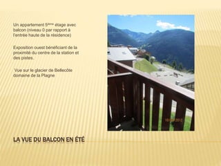 LA VUE DU BALCON EN ÉTÉ
Un appartement 5ième étage avec
balcon (niveau 0 par rapport à
l’entrée haute de la résidence)
Exposition ouest bénéficiant de la
proximité du centre de la station et
des pistes.
Vue sur le glacier de Bellecôte
domaine de la Plagne
 