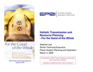 Holistic Transmission and
                                  Resource Planning
                                  - For the Good of the Whole

                                  Stephen Lee
                                  Senior Technical Executive
                                  Power System Planning and Operation
                                  March 3, 2008

                                   Presented to IEEE Power Engineering Society
IEEE Power and Energy Magazine,
                                              San Francisco Chapter
        Sept/Oct 2007                Hosted by California PUC, San Francisco
 