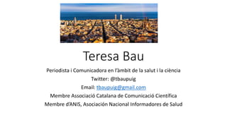 Teresa Bau
Periodista i Comunicadora en l’àmbit de la salut i la ciència
Twitter: @tbaupuig
Email: tbaupuig@gmail.com
Membre Associació Catalana de Comunicació Científica
Membre d’ANIS, Asociación Nacional Informadores de Salud
 