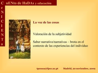 tpessoa@fpce.uc.pt Madrid, 20 noviembre, 2009
C
e
N
I
C
I
E
N
T
a
uENto de HaDAs y educación
La voz de las cosas
Valoración de la subjetividad
Saber narrativo/narrativas – brota en el
contexto de las experiencias del individuo
 