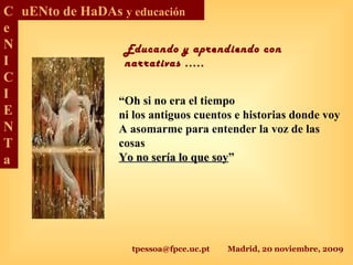 tpessoa@fpce.uc.pt Madrid, 20 noviembre, 2009
C
e
N
I
C
I
E
N
T
a
uENto de HaDAs y educación
“Oh si no era el tiempo
ni los antiguos cuentos e historias donde voy
A asomarme para entender la voz de las
cosas
Yo no sería lo que soyYo no sería lo que soy”
Educando y aprendiendo con
narrativas .....
 