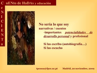 tpessoa@fpce.uc.pt Madrid, 20 noviembre, 2009
C
e
N
I
C
I
E
N
T
a
uENto de HaDAs y educación
No sería lo que soy
narrativas / cuentos
-importantes potencialidades de
desarrollo personal y profesional
Si las escribo (autobiografía…)
Si las escucho
 