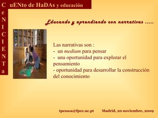 tpessoa@fpce.uc.pt Madrid, 20 noviembre, 2009
C
e
N
I
C
I
E
N
T
a
uENto de HaDAs y educación
Las narrativas son :
- un medium para pensar
- una oportunidad para explorar el
pensamiento
- oportunidad para desarrollar la construcción
del conocimiento
Educando y aprendiendo con narrativas .....
 