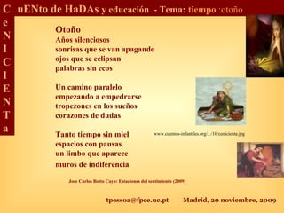tpessoa@fpce.uc.pt Madrid, 20 noviembre, 2009
C
e
N
I
C
I
E
N
T
a
uENto de HaDAs y educación - Tema: tiempo :otoño
Otoño
Años silenciosos
sonrisas que se van apagando
ojos que se eclipsan
palabras sin ecos
Un camino paralelo
empezando a empedrarse
tropezones en los sueños
corazones de dudas
Tanto tiempo sin miel
espacios con pausas
un limbo que aparece
muros de indiferencia
www.cuentos-infantiles.org/.../10/cenicienta.jpg
Jose Carlos Botto Cayo: Estaciones del sentimiento (2009)
 