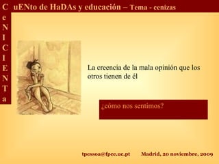 tpessoa@fpce.uc.pt Madrid, 20 noviembre, 2009
C
e
N
I
C
I
E
N
T
a
uENto de HaDAs y educación – Tema - cenizas
La creencia de la mala opinión que los
otros tienen de él
¿cómo nos sentimos?
 