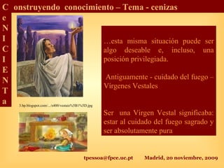 tpessoa@fpce.uc.pt Madrid, 20 noviembre, 2009
C
e
N
I
C
I
E
N
T
a
onstruyendo conocimiento – Tema - cenizas
…esta misma situación puede ser
algo deseable e, incluso, una
posición privilegiada.
Antiguamente - cuidado del fuego –
Vírgenes Vestales
Ser una Virgen Vestal significaba:
estar al cuidado del fuego sagrado y
ser absolutamente pura
3.bp.blogspot.com/.../s400/vestais%5B1%5D.jpg
 
