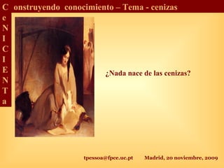 tpessoa@fpce.uc.pt Madrid, 20 noviembre, 2009
C
e
N
I
C
I
E
N
T
a
onstruyendo conocimiento – Tema - cenizas
¿Nada nace de las cenizas?
 