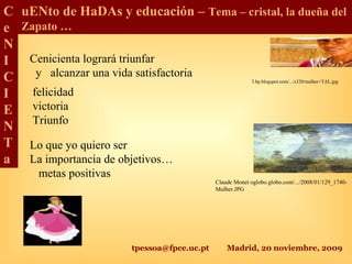 tpessoa@fpce.uc.pt Madrid, 20 noviembre, 2009
C
e
N
I
C
I
E
N
T
a
uENto de HaDAs y educación – Tema – cristal, la dueña del
Zapato …
Cenicienta logrará triunfar
y alcanzar una vida satisfactoria
Lo que yo quiero ser
La importancia de objetivos…
metas positivas
felicidad
victoria
Triunfo
Claude Monet oglobo.globo.com/.../2008/01/129_1740-
Mulher.JPG
3.bp.blogspot.com/.../s320/mulher+TAL.jpg
 