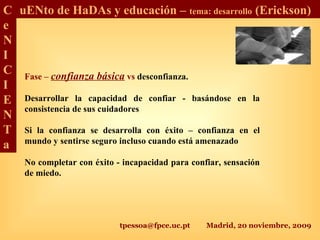 tpessoa@fpce.uc.pt Madrid, 20 noviembre, 2009
C
e
N
I
C
I
E
N
T
a
uENto de HaDAs y educación – tema: desarrollo (Erickson)
Fase – confianza básica vs desconfianza.
Desarrollar la capacidad de confiar - basándose en la
consistencia de sus cuidadores
Si la confianza se desarrolla con éxito – confianza en el
mundo y sentirse seguro incluso cuando está amenazado
No completar con éxito - incapacidad para confiar, sensación
de miedo.
 