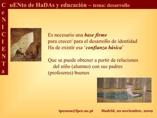tpessoa@fpce.uc.pt Madrid, 20 noviembre, 2009
C
e
N
I
C
I
E
N
T
a
uENto de HaDAs y educación – tema: desarrollo
Es necesario una base firme
para crecer/ para el desarrollo de identidad
Ha de existir esa ‘confianza básica’
Que se puede obtener a partir de relaciones
del niño (alumno) con sus padres
(profesores) buenos
 
