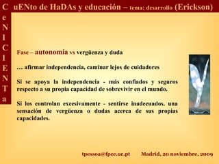 tpessoa@fpce.uc.pt Madrid, 20 noviembre, 2009
C
e
N
I
C
I
E
N
T
a
uENto de HaDAs y educación – tema: desarrollo (Erickson)
Fase – autonomía vs vergüenza y duda
… afirmar independencia, caminar lejos de cuidadores
Si se apoya la independencia - más confiados y seguros
respecto a su propia capacidad de sobrevivir en el mundo.
Si los controlan excesivamente - sentirse inadecuados. una
sensación de vergüenza o dudas acerca de sus propias
capacidades.
 