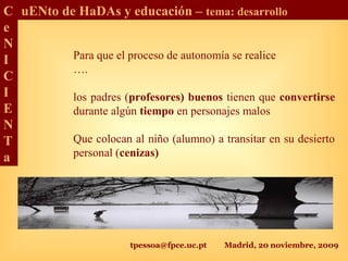 tpessoa@fpce.uc.pt Madrid, 20 noviembre, 2009
C
e
N
I
C
I
E
N
T
a
uENto de HaDAs y educación – tema: desarrollo
Para que el proceso de autonomía se realice
….
los padres (profesores) buenos tienen que convertirse
durante algún tiempo en personajes malos
Que colocan al niño (alumno) a transitar en su desierto
personal (cenizas)
 