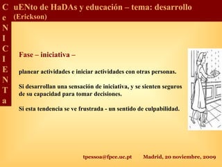 tpessoa@fpce.uc.pt Madrid, 20 noviembre, 2009
C
e
N
I
C
I
E
N
T
a
uENto de HaDAs y educación – tema: desarrollo
(Erickson)
Fase – iniciativa –
planear actividades e iniciar actividades con otras personas.
Si desarrollan una sensación de iniciativa, y se sienten seguros
de su capacidad para tomar decisiones.
Si esta tendencia se ve frustrada - un sentido de culpabilidad.
 