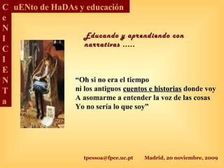 tpessoa@fpce.uc.pt Madrid, 20 noviembre, 2009
C
e
N
I
C
I
E
N
T
a
uENto de HaDAs y educación
“Oh si no era el tiempo
ni los antiguos cuentos e historiascuentos e historias donde voy
A asomarme a entender la voz de las cosas
Yo no sería lo que soy”
Educando y aprendiendo con
narrativas .....
 