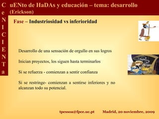 tpessoa@fpce.uc.pt Madrid, 20 noviembre, 2009
C
e
N
I
C
I
E
N
T
a
uENto de HaDAs y educación – tema: desarrollo
(Erickson)
Fase – Industriosidad vs inferioridad
Desarrollo de una sensación de orgullo en sus logros
Inician proyectos, los siguen hasta terminarlos
Si se refuerza - comienzan a sentir confianza
Si se restringe- comienzan a sentirse inferiores y no
alcanzan todo su potencial.
 