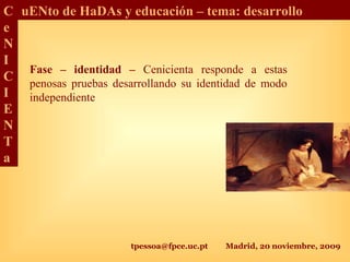 tpessoa@fpce.uc.pt Madrid, 20 noviembre, 2009
C
e
N
I
C
I
E
N
T
a
uENto de HaDAs y educación – tema: desarrollo
Fase – identidad – Cenicienta responde a estas
penosas pruebas desarrollando su identidad de modo
independiente
 