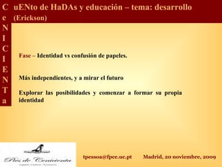 tpessoa@fpce.uc.pt Madrid, 20 noviembre, 2009
C
e
N
I
C
I
E
N
T
a
uENto de HaDAs y educación – tema: desarrollo
(Erickson)
Fase – Identidad vs confusión de papeles.
Más independientes, y a mirar el futuro
Explorar las posibilidades y comenzar a formar su propia
identidad
 