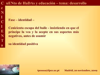 tpessoa@fpce.uc.pt Madrid, 20 noviembre, 2009
C
e
N
I
C
I
E
N
T
a
uENto de HaDAs y educación – tema: desarrollo
Fase – identidad –
Cenicienta escapa del baile - insistiendo en que el
príncipe la vea y la acepte en sus aspectos más
negativos, antes de asumir
su identidad positiva
 