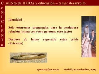 tpessoa@fpce.uc.pt Madrid, 20 noviembre, 2009
C
e
N
I
C
I
E
N
T
a
uENto de HaDAs y educación – tema: desarrollo
Identidad –
Sólo estaremos preparados para la verdadera
relación íntima con (otra persona/ otro texto)
Después de haber superado estas crisis
(Erickson)
 