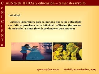 tpessoa@fpce.uc.pt Madrid, 20 noviembre, 2009
C
e
N
I
C
I
E
N
T
a
uENto de HaDAs y educación – tema: desarrollo
Intimidad
Virtudes importantes para la persona que se ha enfrentado
con éxito al problema de la intimidad: afiliación (formación
de amistades) y amor (interés profundo en otra persona).
 