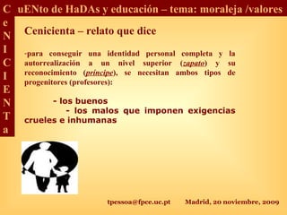 tpessoa@fpce.uc.pt Madrid, 20 noviembre, 2009
C
e
N
I
C
I
E
N
T
a
uENto de HaDAs y educación – tema: moraleja /valores
Cenicienta – relato que dice
-para conseguir una identidad personal completa y la
autorrealización a un nivel superior (zapato) y su
reconocimiento (príncipe), se necesitan ambos tipos de
progenitores (profesores):
- los buenos
- los malos que imponen exigencias
crueles e inhumanas
 