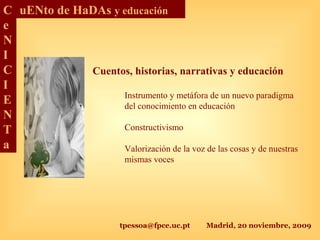 tpessoa@fpce.uc.pt Madrid, 20 noviembre, 2009
C
e
N
I
C
I
E
N
T
a
uENto de HaDAs y educación
Cuentos, historias, narrativas y educación
Instrumento y metáfora de un nuevo paradigma
del conocimiento en educación
Constructivismo
Valorización de la voz de las cosas y de nuestras
mismas voces
 