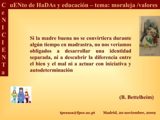 tpessoa@fpce.uc.pt Madrid, 20 noviembre, 2009
C
e
N
I
C
I
E
N
T
a
uENto de HaDAs y educación – tema: moraleja /valores
Si la madre buena no se convirtiera durante
algún tiempo en madrastra, no nos veríamos
obligados a desarrollar una identidad
separada, ni a descubrir la diferencia entre
el bien y el mal ni a actuar con iniciativa y
autodeterminación
(B. Bettelheim)
 