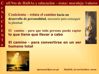 tpessoa@fpce.uc.pt Madrid, 20 noviembre, 2009
C
e
N
I
C
I
E
N
T
a
uENto de HaDAs y educación – tema: moraleja /valores
Cenicienta – relata el camino hacia un
desarrollo de personalidad, necesario para conseguir
la plenitud
El camino - para que toda persona pueda captar
lo que tiene que llevar a cabo
El camino - para convertirse en un ser
humano total
 