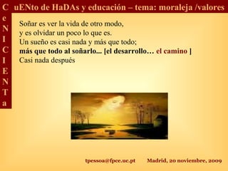 tpessoa@fpce.uc.pt Madrid, 20 noviembre, 2009
C
e
N
I
C
I
E
N
T
a
uENto de HaDAs y educación – tema: moraleja /valores
Soñar es ver la vida de otro modo,
y es olvidar un poco lo que es.
Un sueño es casi nada y más que todo;
más que todo al soñarlo... [el desarrollo… el camino ]
Casi nada después
 